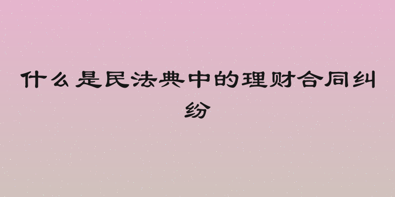 什么是民法典中的理财合同纠纷