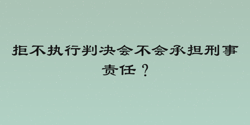 拒不执行判决会不会承担刑事责任？