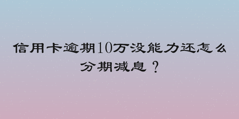 信用卡逾期10万没能力还怎么分期减息？