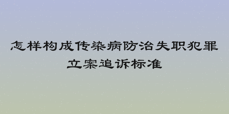 怎样构成传染病防治失职犯罪立案追诉标准