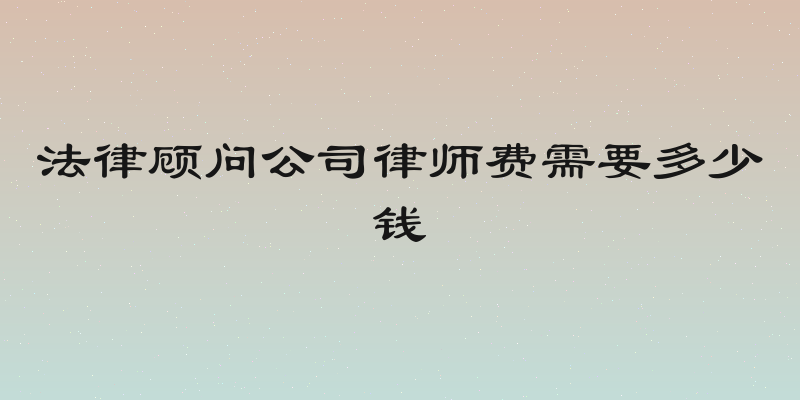法律顾问公司律师费需要多少钱