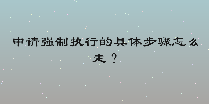 申请强制执行的具体步骤怎么走？
