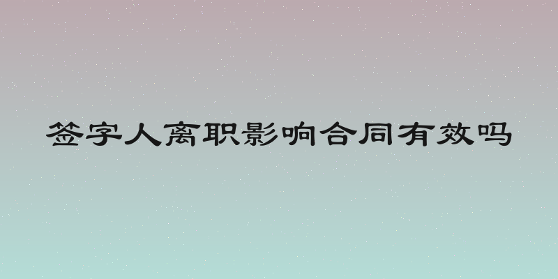 签字人离职影响合同有效吗