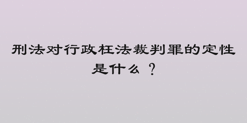 刑法对行政枉法裁判罪的定性是什么？