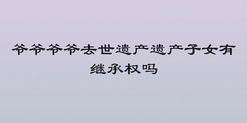爷爷爷爷去世遗产遗产子女有继承权吗
