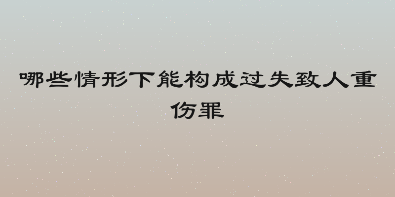 哪些情形下能构成过失致人重伤罪