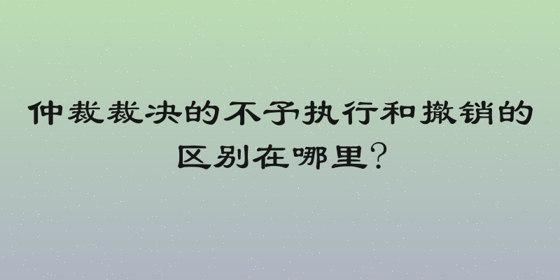 仲裁裁决的不予执行和撤销的区别在哪里?