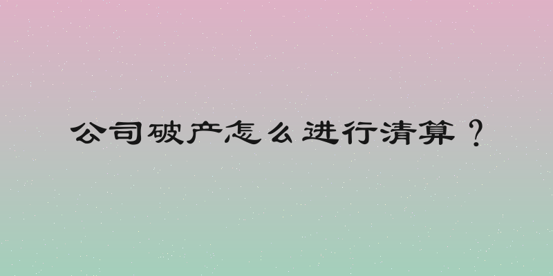 公司破产怎么进行清算？