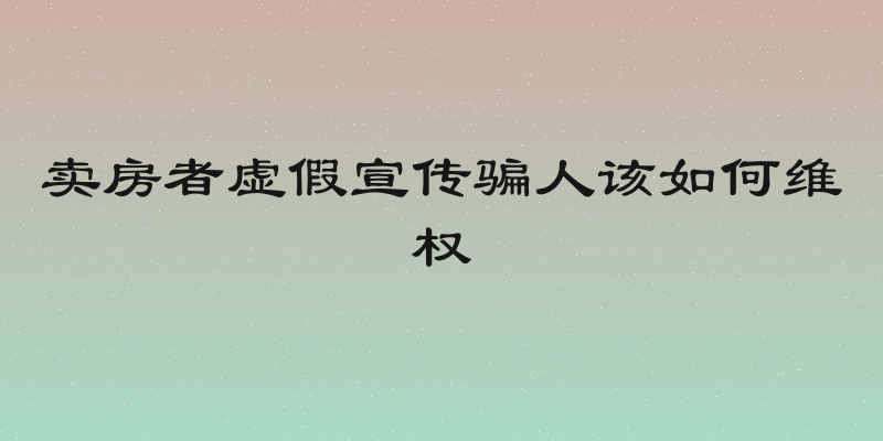 卖房者虚假宣传骗人该如何维权