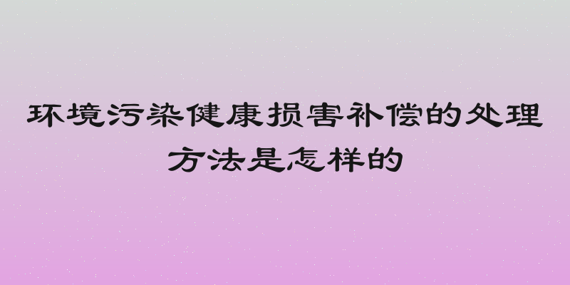 环境污染健康损害补偿的处理方法是怎样的