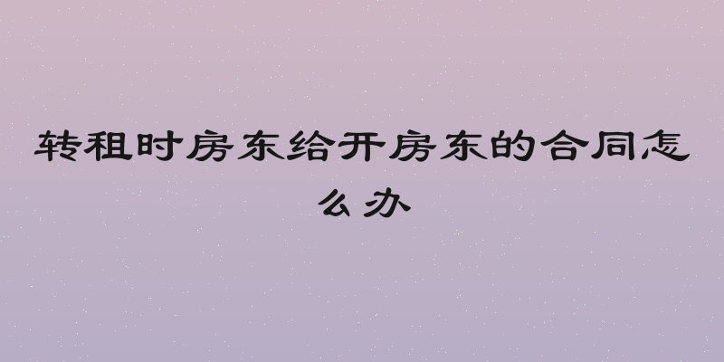 转租时房东给开房东的合同怎么办