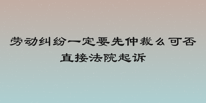 劳动纠纷一定要先仲裁么可否直接法院起诉