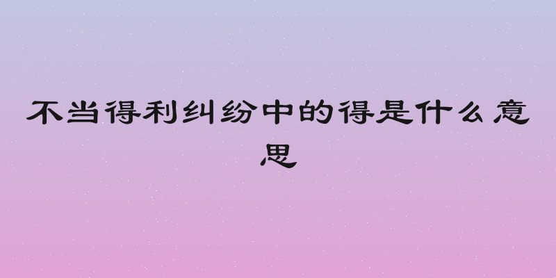 不当得利纠纷中的得是什么意思
