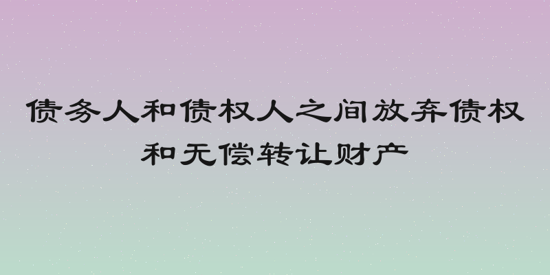 债务人和债权人之间放弃债权和无偿转让财产