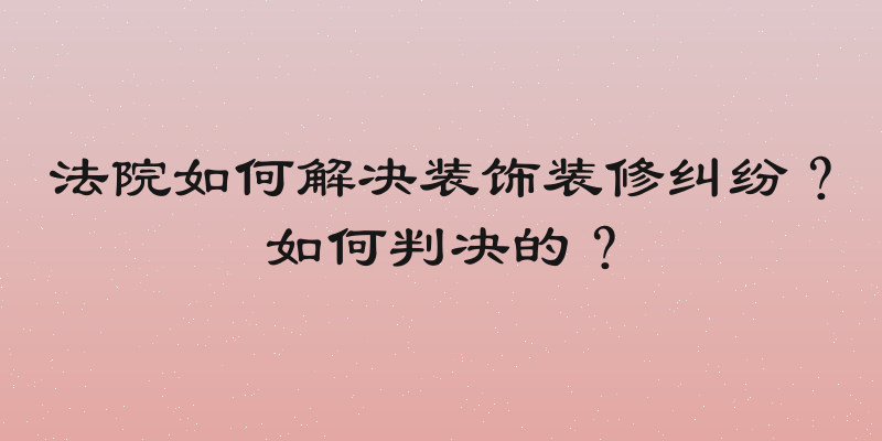 法院如何解决装饰装修纠纷？如何判决的？