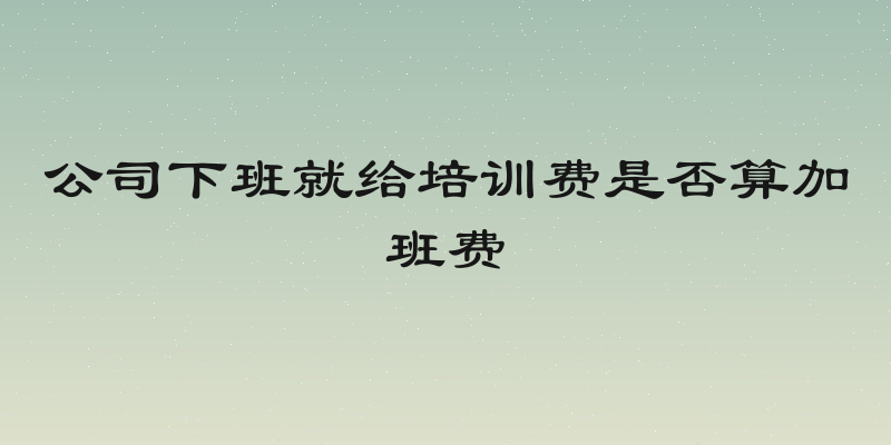 公司下班就给培训费是否算加班费