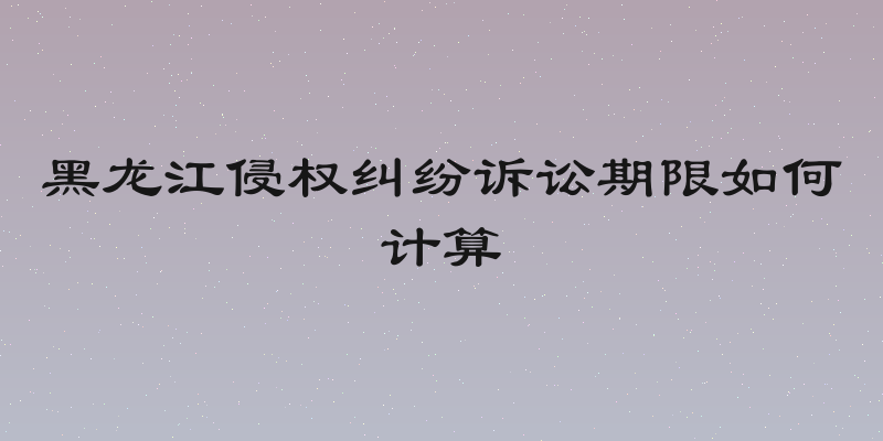 黑龙江侵权纠纷诉讼期限如何计算