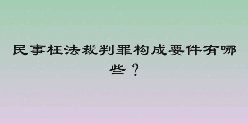 民事枉法裁判罪构成要件有哪些？