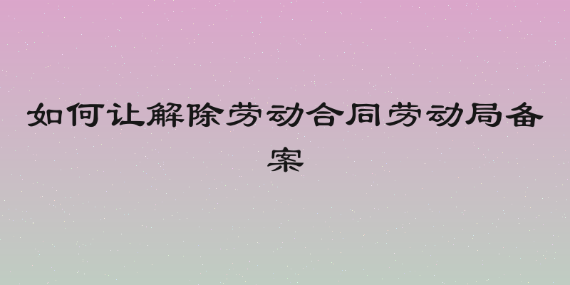 如何让解除劳动合同劳动局备案