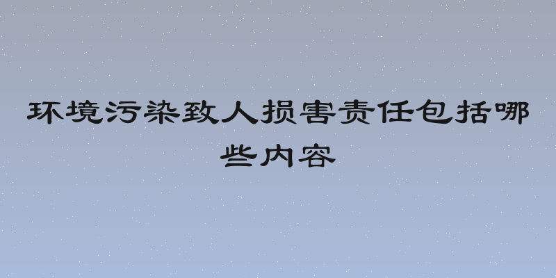 环境污染致人损害责任包括哪些内容
