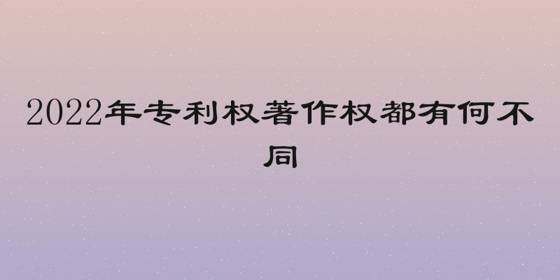 2022年专利权著作权都有何不同