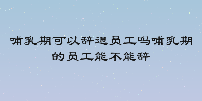 哺乳期可以辞退员工吗哺乳期的员工能不能辞