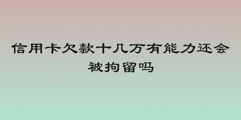 信用卡欠款十几万有能力还会被拘留吗