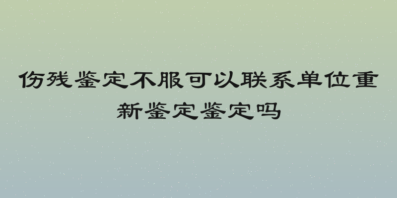 伤残鉴定不服可以联系单位重新鉴定鉴定吗