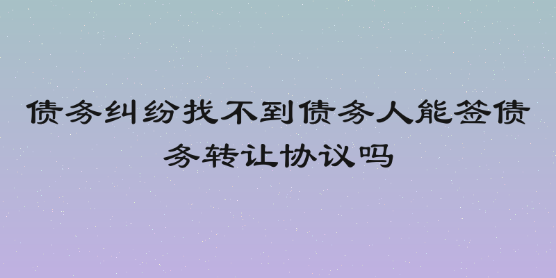 债务纠纷找不到债务人能签债务转让协议吗