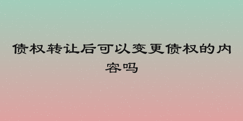债权转让后可以变更债权的内容吗