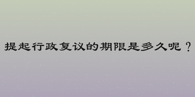 提起行政复议的期限是多久呢？