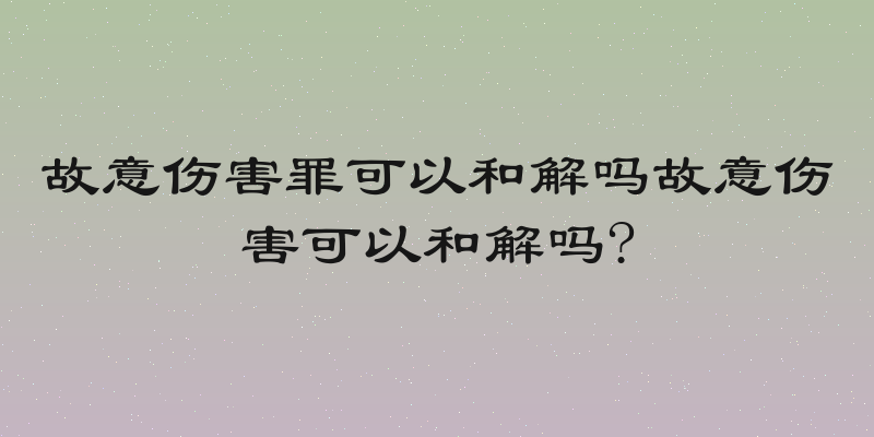 故意伤害罪可以和解吗故意伤害可以和解吗?