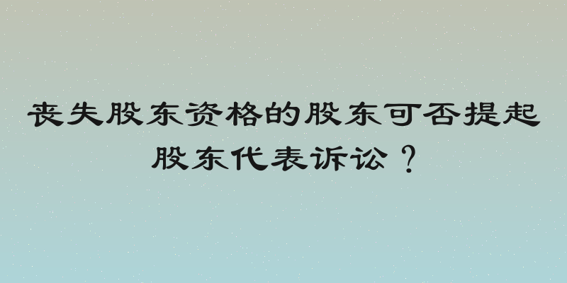 丧失股东资格的股东可否提起股东代表诉讼？