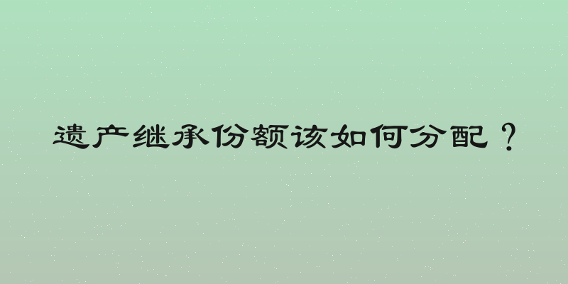 遗产继承份额该如何分配？