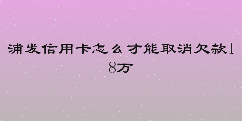 浦发信用卡怎么才能取消欠款18万