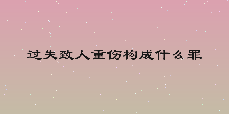 过失致人重伤构成什么罪