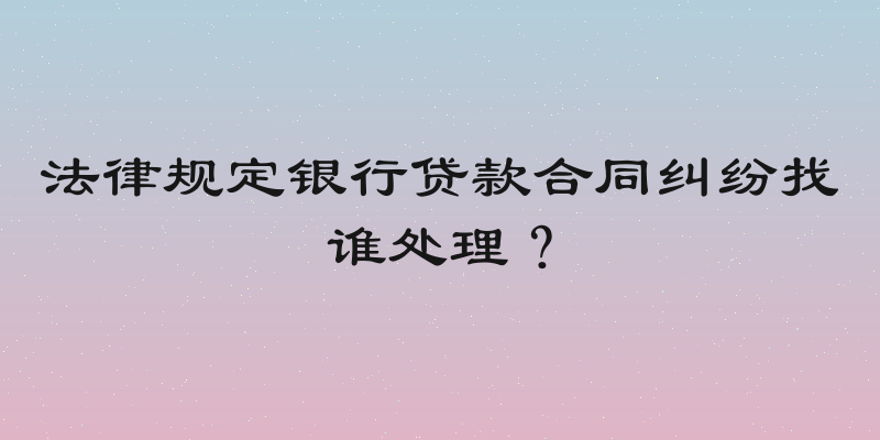 法律规定银行贷款合同纠纷找谁处理？