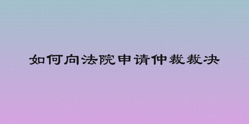 如何向法院申请仲裁裁决