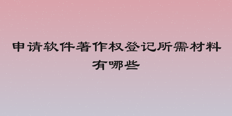 申请软件著作权登记所需材料有哪些