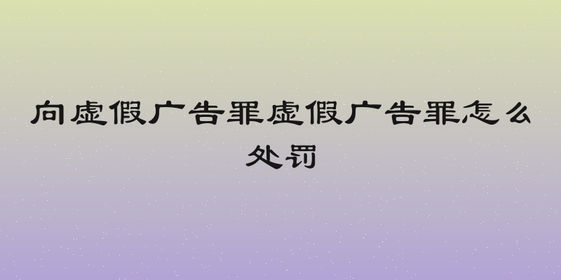 向虚假广告罪虚假广告罪怎么处罚