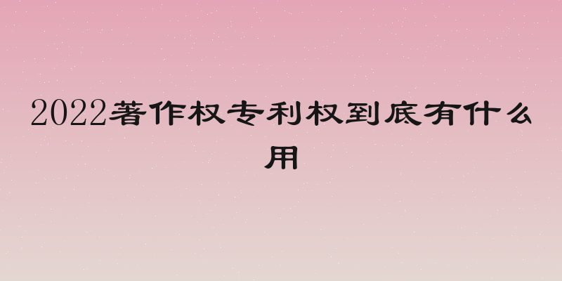 2022著作权专利权到底有什么用