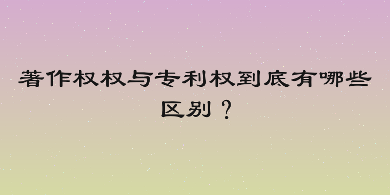 著作权权与专利权到底有哪些区别？