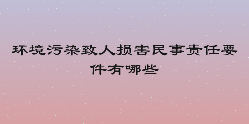 环境污染致人损害民事责任要件有哪些