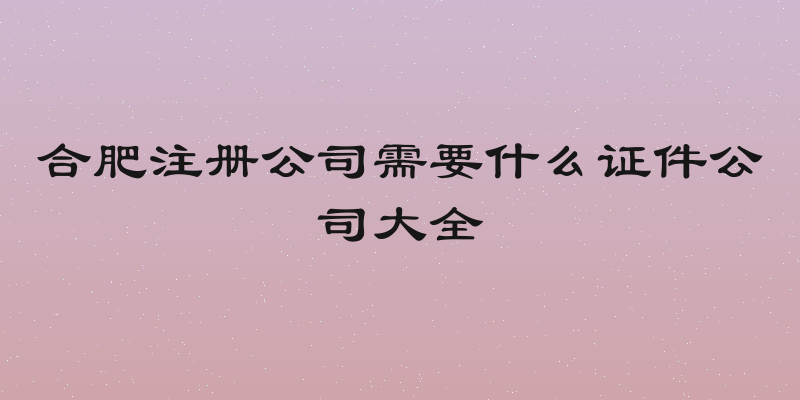 合肥注册公司需要什么证件公司大全