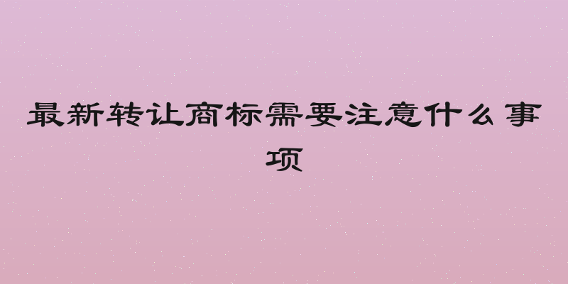 最新转让商标需要注意什么事项