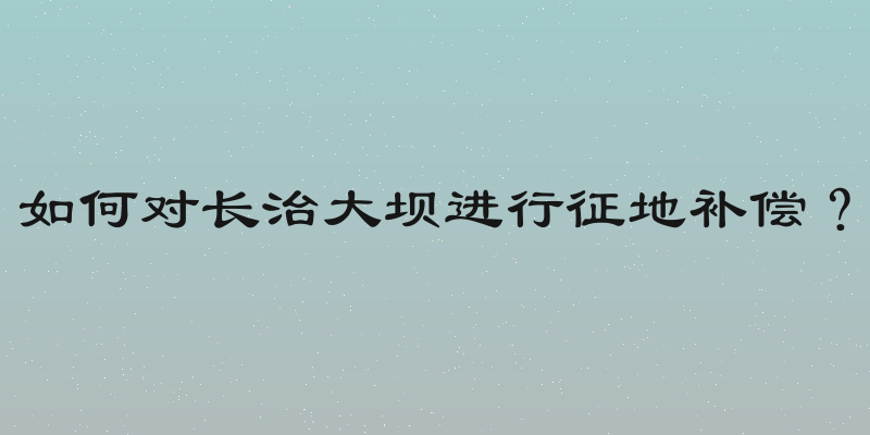 如何对长治大坝进行征地补偿？