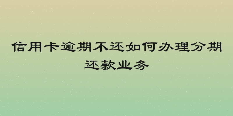 信用卡逾期不还如何办理分期还款业务