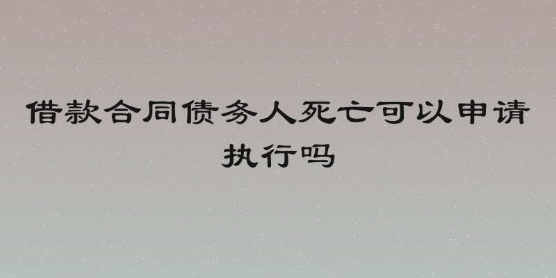 借款合同债务人死亡可以申请执行吗