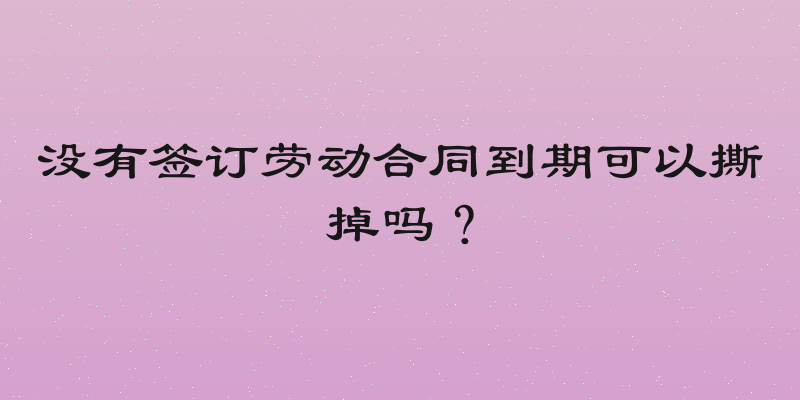 没有签订劳动合同到期可以撕掉吗？
