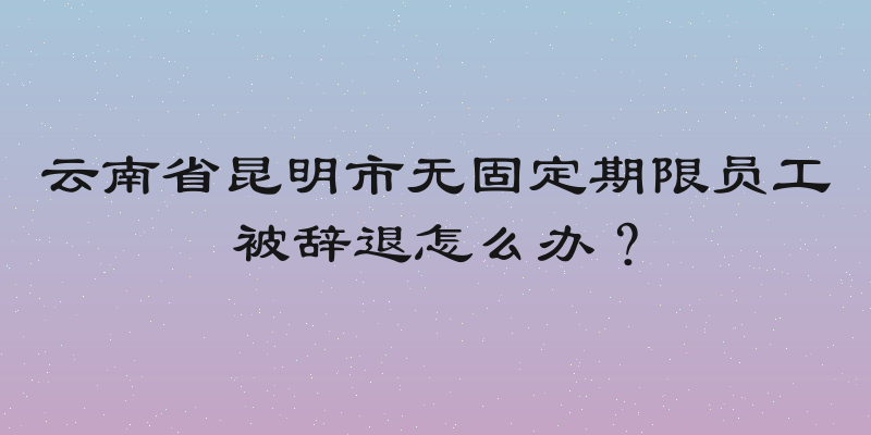 云南省昆明市无固定期限员工被辞退怎么办？